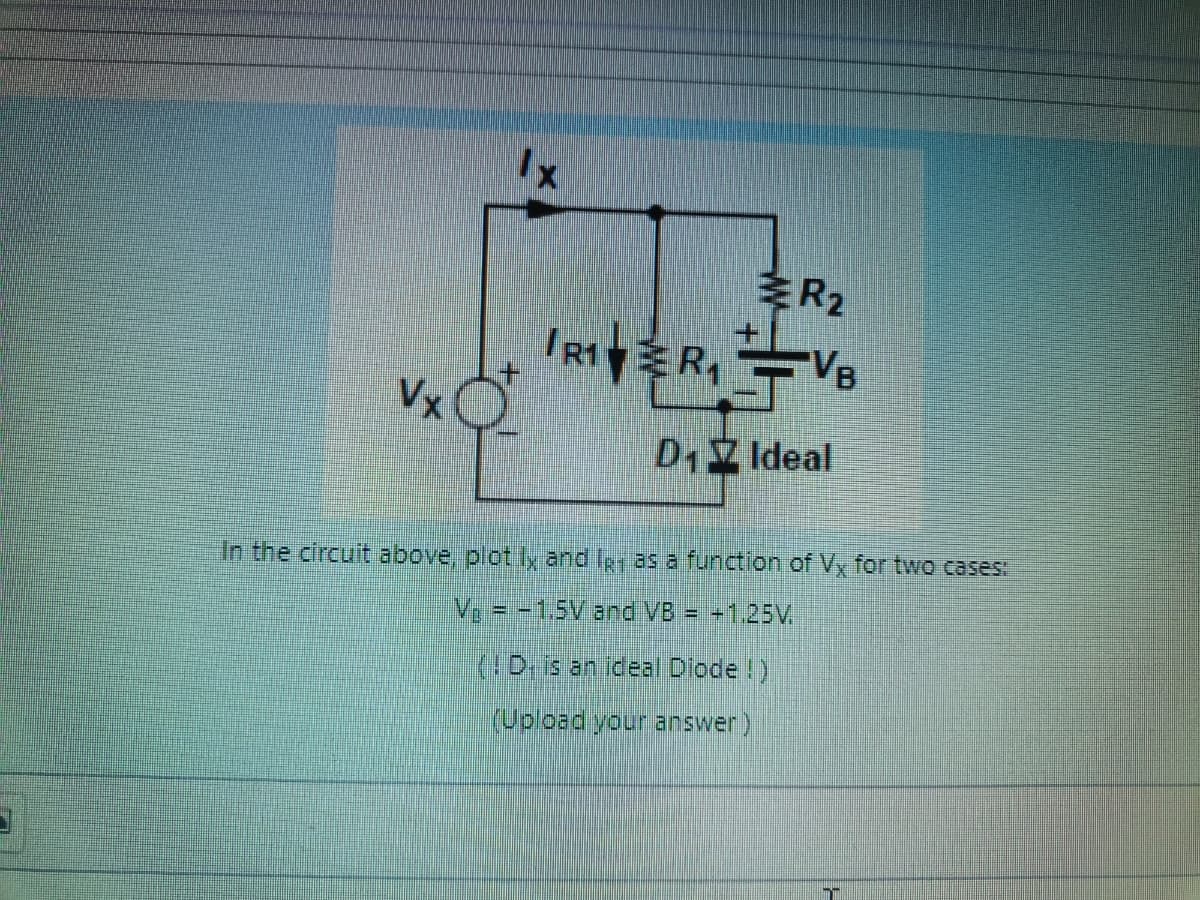 Vx
to
Ix
R₂
RIVER₁VB
D₁ Ideal
In the circuit above, plot ly and I as a function of Vx for two cases:
V₂ = -1.5V and VB = +1.25V.
(D. is an ideal Diode !)
(Upload your answer)
m