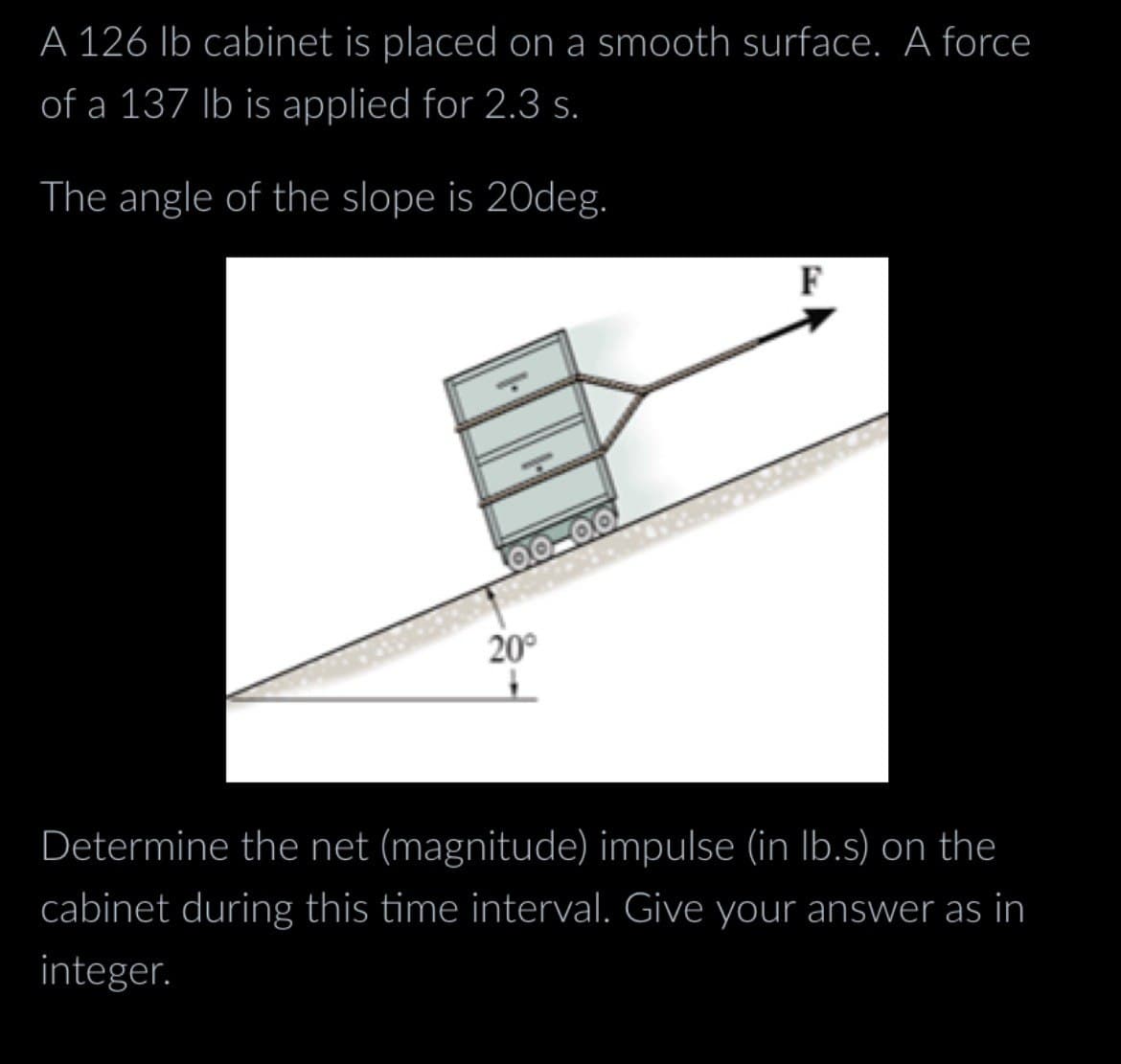 A 126 lb cabinet is placed on a smooth surface. A force
of a 137 lb is applied for 2.3 s.
The angle of the slope is 20deg.
0.0-0.0
20°
F
Determine the net (magnitude) impulse (in lb.s) on the
cabinet during this time interval. Give your answer as in
integer.