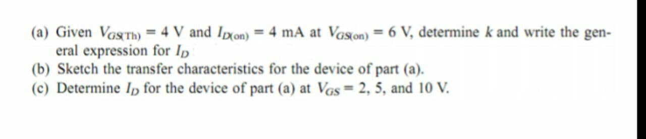 (a) Given VagTh) = 4 V and Ixon) = 4 mA at Vason) = 6 V, determine k and write the gen-
eral expression for Ip
(b) Sketch the transfer characteristics for the device of part (a).
(c) Determine Ip for the device of part (a) at Vgs = 2, 5, and 10 V.
%3D
