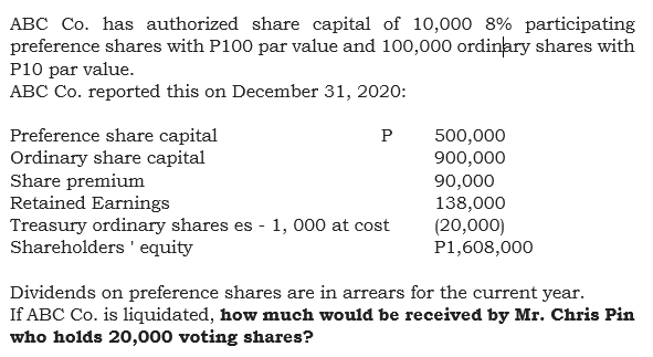 ABC Co. has authorized share capital of 10,000 8% participating
preference shares with P100 par value and 100,000 ordinary shares with
P10 par value.
ABC Co. reported this on December 31, 2020:
Preference share capital
Ordinary share capital
Share premium
Retained Earnings
Treasury ordinary shares es - 1, 000 at cost
Shareholders 'equity
500,000
900,000
90,000
138,000
(20,000)
P1,608,000
P
Dividends on preference shares are in arrears for the current year.
If ABC Co. is liquidated, how much would be received by Mr. Chris Pin
who holds 20,000 voting shares?
