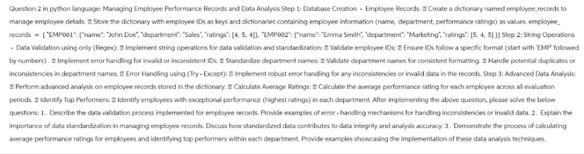 Create a dictionary named employee_records to
Question 2 in python language: Managing Employee Performance Records and Data Analysis Step 1: Database Creation - Employee Records:
manage employee details. Store the dictionary with employee IDs as keys and dictionaries containing employee information (name, department, performance ratings) as values. employee_
records = {"EMP001": {"name": "John Doe", "department": "Sales", "ratings": [4, 5, 4]}, "EMP002":{"name": "Emma Smith", "department": "Marketing", "ratings": [5, 4, 5] }} Step 2: String Operations
- Data Validation using only (Regex): Implement string operations for data validation and standardization: Validate employee IDs: Ensure IDs follow a specific format (start with 'EMP' followed
by numbers). Implement error handling for invalid or inconsistent IDs. Standardize department names: Validate department names for consistent formatting. Handle potential duplicates or
inconsistencies in department names. Error Handling using (Try - Except): Implement robust error handling for any inconsistencies or invalid data in the records. Step 3: Advanced Data Analysis:
Perform advanced analysis on employee records stored in the dictionary: Calculate Average Ratings: Calculate the average performance rating for each employee across all evaluation
periods. Identify Top Performers: Identify employees with exceptional performance (highest ratings) in each department. After implementing the above question, please solve the below
questions: 1. Describe the data validation process implemented for employee records. Provide examples of error handling mechanisms for handling inconsistencies or invalid data. 2. Explain the
importance of data standardization in managing employee records. Discuss how standardized data contributes to data integrity and analysis accuracy. 3. Demonstrate the process of calculating
average performance ratings for employees and identifying top performers within each department. Provide examples showcasing the implementation of these data analysis techniques.