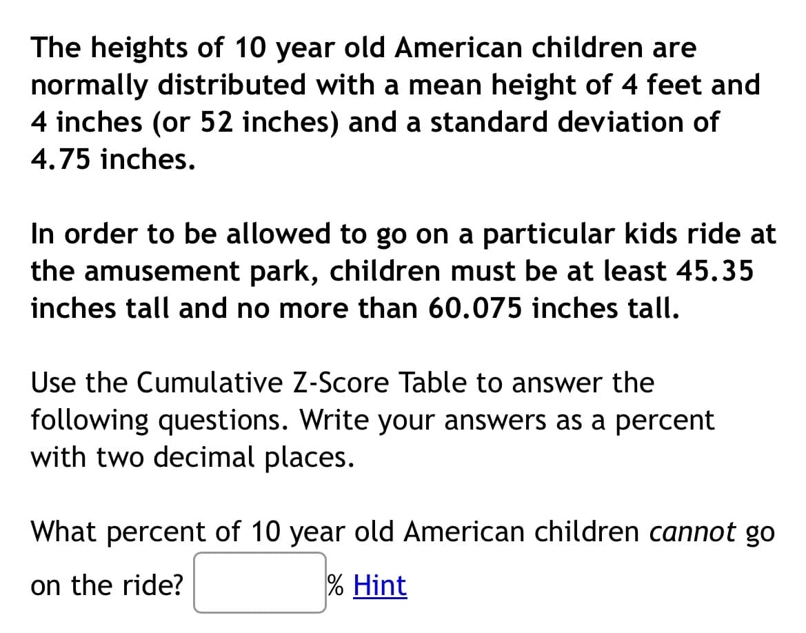 The heights of 10 year old American children are
normally distributed with a mean height of 4 feet and
4 inches (or 52 inches) and a standard deviation of
4.75 inches.
In order to be allowed to go on a particular kids ride at
the amusement park, children must be at least 45.35
inches tall and no more than 60.075 inches tall.
Use the Cumulative Z-Score Table to answer the
following questions. Write your answers as a percent
with two decimal places.
What percent of 10 year old American children cannot go
on the ride?
% Hint
