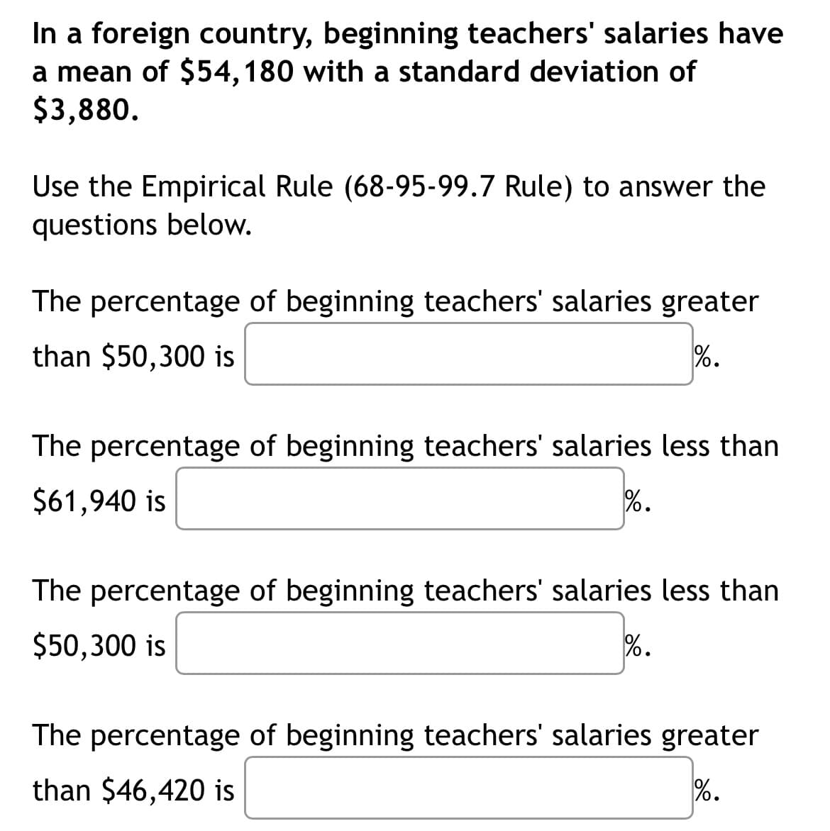 In a foreign country, beginning teachers' salaries have
a mean of $54, 180 with a standard deviation of
$3,880.
Use the Empirical Rule (68-95-99.7 Rule) to answer the
questions below.
The percentage of beginning teachers' salaries greater
than $50,300 is
%.
The percentage of beginning teachers' salaries less than
$61,940 is
%.
The percentage of beginning teachers' salaries less than
$50,300 is
%.
The percentage of beginning teachers' salaries greater
than $46,420 is
%.