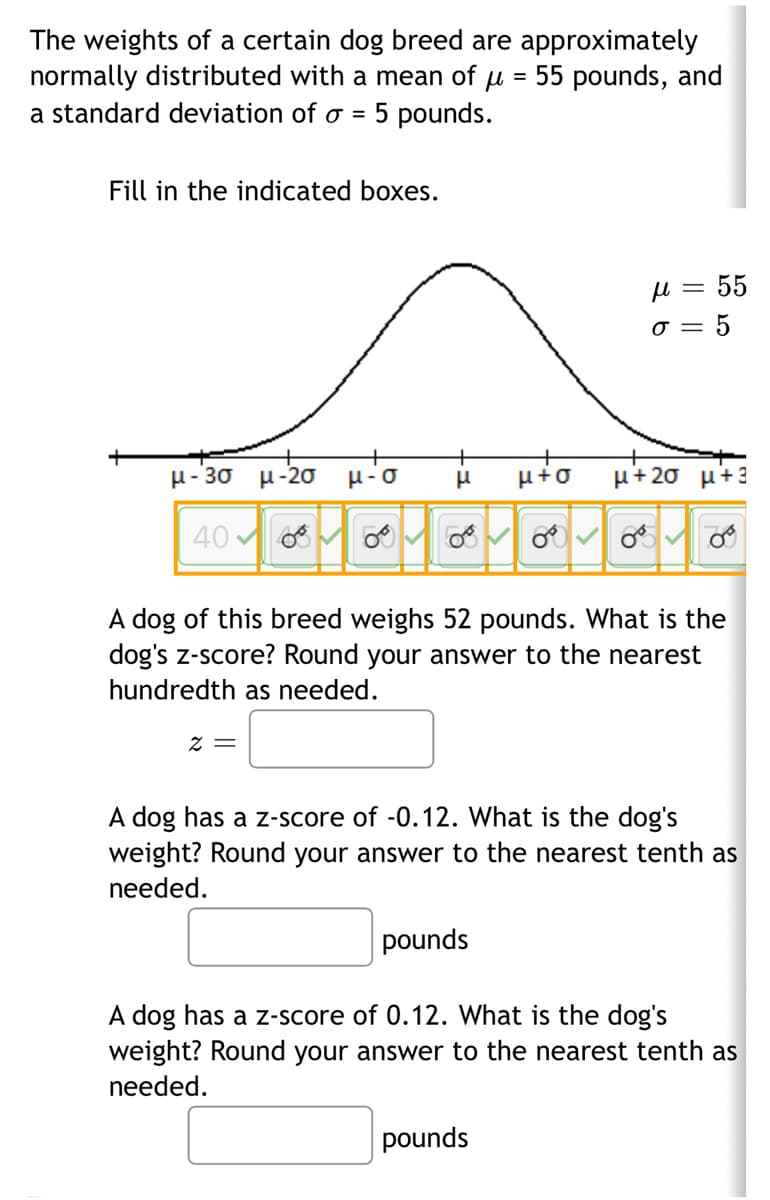 The weights of a certain dog breed are approximately
normally distributed with a mean of μ = 55 pounds, and
a standard deviation of o = 5 pounds.
Fill in the indicated boxes.
μ-3σ μ-20 μ-o H
μ+O μ+20 μ+3
40∞∞∞∞∞- og
58
6
z =
μl = 55
o= 5
OT COTT
8
A dog of this breed weighs 52 pounds. What is the
dog's z-score? Round your answer to the nearest
hundredth as needed.
pounds
A dog has a z-score of -0.12. What is the dog's
weight? Round your answer to the nearest tenth as
needed.
pounds
A dog has a z-score of 0.12. What is the dog's
weight? Round your answer to the nearest tenth as
needed.