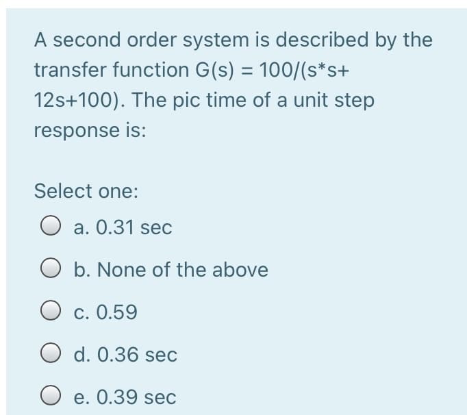 A second order system is described by the
transfer function G(s) = 100/(s*s+
12s+100). The pic time of a unit step
response is:
Select one:
O a. 0.31 sec
O b. None of the above
c. 0.59
O d. 0.36 sec
O e. 0.39 sec
