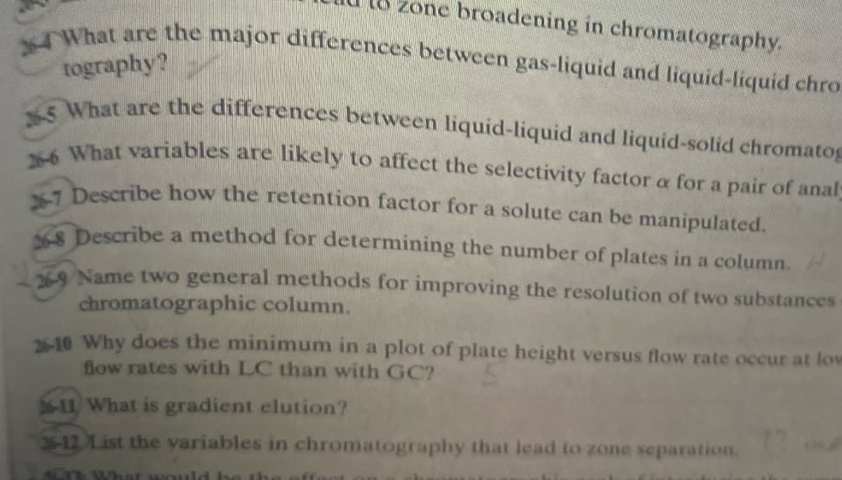 zone broadening in chromatography.
24What are the major differences between gas-liquid and liquid-liquid chro
265 What are the differences between liquid-liquid and liquid-solid chromatog
tography?
What variables are likely to affect the selectivity factor a for a pair of analy
Describe how the retention factor for a solute can be manipulated.
Describe a method for determining the number of plates in a column. H
A Name two general methods for improving the resolution of two substances
chromatographic column.
2-10 Why does the minimum in a plot of plate height versus flow rate occur at low
flow rates with LC than with GC?
11 What is gradient elution?
-12 List the variables in chromatography that lead to zone separation,
hat wo
