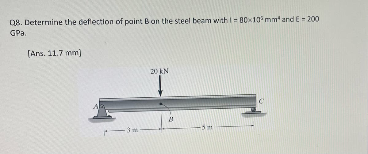 Q8. Determine the deflection of point B on the steel beam with I = 80×106 mm4 and E = 200
GPa.
[Ans. 11.7 mm]
Ap
3 m
20 kN
B
5 m