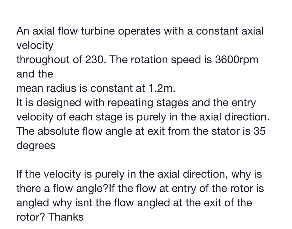 An axial flow turbine operates with a constant axial
velocity
throughout of 230. The rotation speed is 3600rpm
and the
mean radius is constant at 1.2m.
It is designed with repeating stages and the entry
velocity of each stage is purely in the axial direction.
The absolute flow angle at exit from the stator is 35
degrees
If the velocity is purely in the axial direction, why is
there a flow angle? If the flow at entry of the rotor is
angled why isnt the flow angled at the exit of the
rotor? Thanks