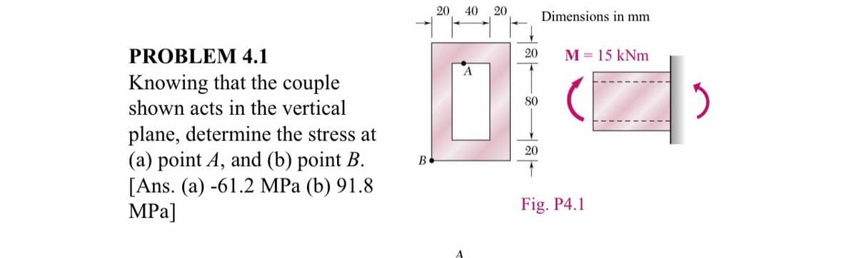 20
40
20
Dimensions in mm
PROBLEM 4.1
20
M = 15 kNm
Knowing that the couple
80
shown acts in the vertical
plane, determine the stress at
(a) point A, and (b) point B.
[Ans. (a) -61.2 MPa (b) 91.8
MPa]
20
В
Fig. P4.1
