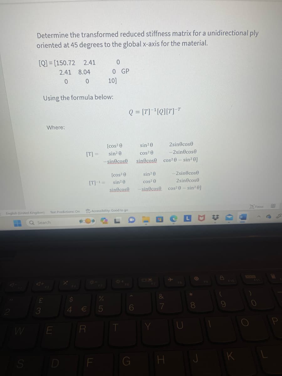 W
Determine the transformed reduced stiffness matrix for a unidirectional ply
oriented at 45 degrees to the global x-axis for the material.
S
[Q]= [150.72 2.41
2.41 8.04
0 0
English (United Kingdom) Text Predictions: On
- Q Search
23
Where:
Using the formula below:
F3
E
[T] =
$
4 €
R
[T]-¹=
F
0
0 GP
F5
10]
[cos²0
sin²0
-sin cose
Accessibility: Good to go
%
5
[cos²0
sin²0
sin cose
Q = [T]¹[Q][T] T
T
F6
6
G
sin²0
cos²0
sin cose
sin 20
cos²0
-sin@cose
2sin cose
-2sin@cose
cos²0-sin²0]
&
H
-2sin cose
2sin cose
cos²0-sin²0]
FB
LU
U
* 00
O
J
F9
8
(
9
F10
K
M
Focus GO
F11
0
B
P