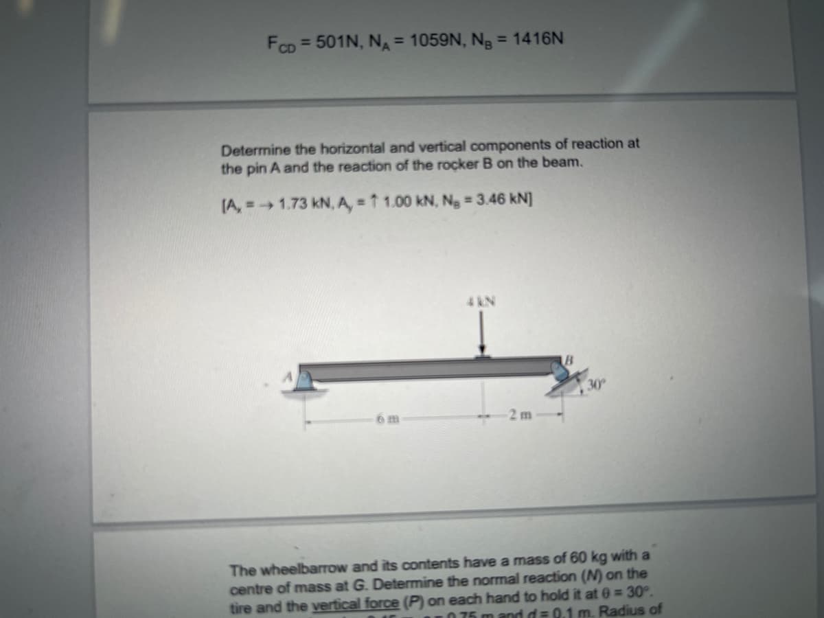 FCD = 501N, NA = 1059N, Ng = 1416N
%3D
Determine the horizontal and vertical components of reaction at
the pin A and the reaction of the rocker B on the beam.
(A, =1.73 kN, A, = 1 1.00 kN, Ng 3.46 kN]
4 kN
30
6m
2 m
The wheelbarrow and its contents have a mass of 60 kg with a
centre of mass at G. Determine the normal reaction (N) on the
tire and the vertical force (P) on each hand to hold it at 0 30°.
0 75 m andd= 0.1 m. Radius of
