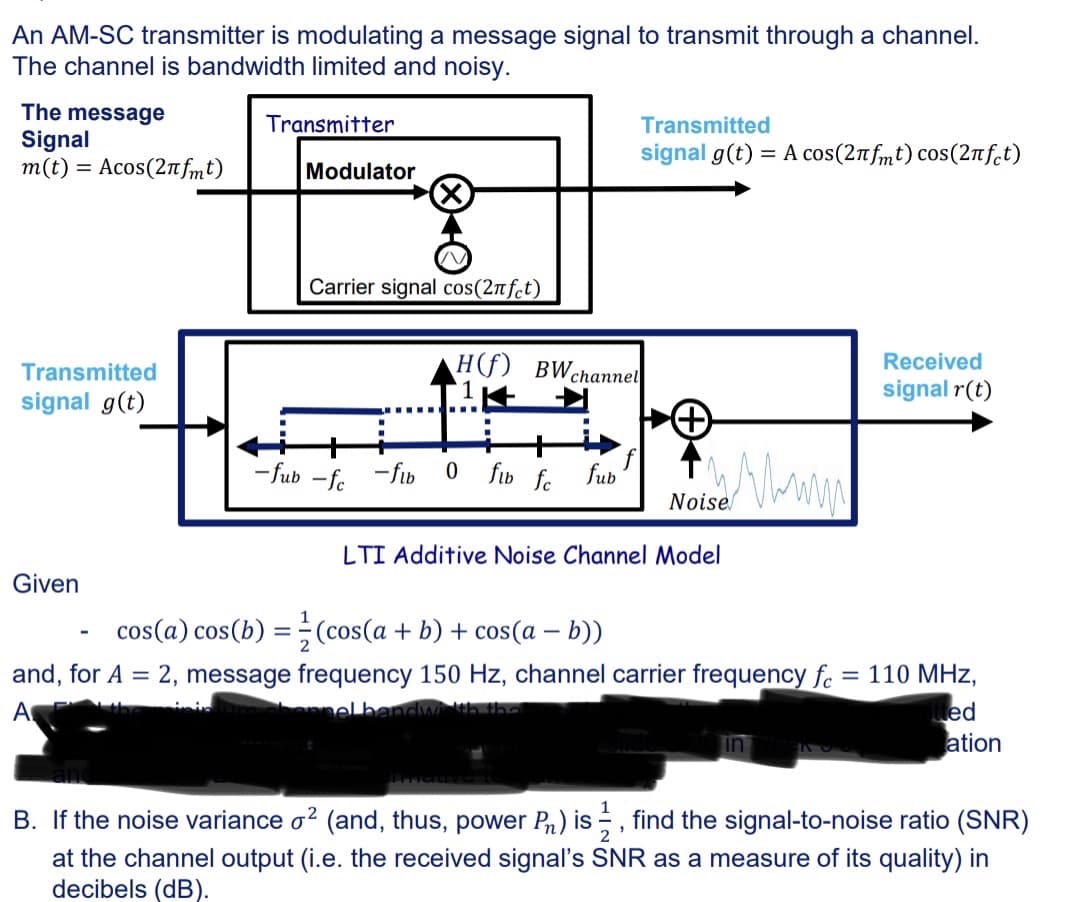 An AM-SC transmitter is modulating a message signal to transmit through a channel.
The channel is bandwidth limited and noisy.
The message
Signal
m(t) = Асos(2¹fmt)
Transmitted
signal g(t)
Given
Transmitter
Modulator
Carrier signal cos(2πfct)
H(f) BWchannel
1
----
L
-fub -fc-fib 0 fub fc
■
fub
Transmitted
signal g(t) = A сos(2лfmt) cos(2лfct)
cos(a) cos(b) = (cos(a + b) + cos(a − b))
-
ist. Mina
Noise
LTI Additive Noise Channel Model
Received
signal r(t)
and, for A = 2, message frequency 150 Hz, channel carrier frequency fc = 110 MHz,
A
elbar
Bitted
ation
B. If the noise variance ² (and, thus, power P) is , find the signal-to-noise ratio (SNR)
at the channel output (i.e. the received signal's SNR as a measure of its quality) in
decibels (dB).