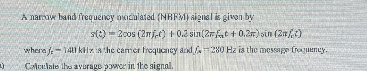 --)
A narrow band frequency modulated (NBFM) signal is given by
s(t) = 2cos (2nfct) + 0.2 sin(2πfmt +0.2n) sin (2nfet)
where f. = 140 kHz is the carrier frequency and fm = 280 Hz is the message frequency.
Calculate the average power in the signal.