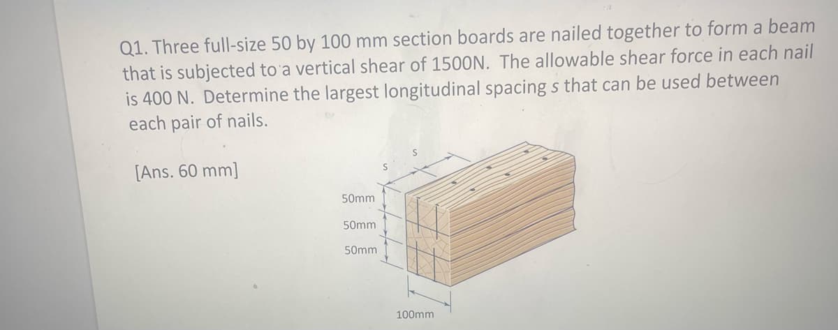 Q1. Three full-size 50 by 100 mm section boards are nailed together to form a beam
that is subjected to a vertical shear of 1500N. The allowable shear force in each nail
is 400 N. Determine the largest longitudinal spacing s that can be used between
each pair of nails.
[Ans. 60 mm]
50mm
50mm
50mm
100mm