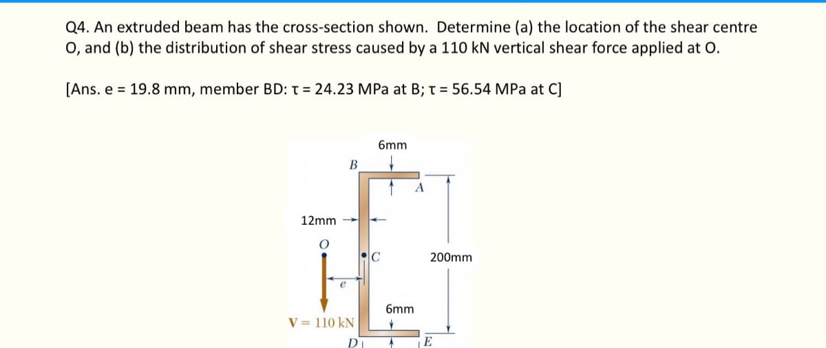 Q4. An extruded beam has the cross-section shown. Determine (a) the location of the shear centre
O, and (b) the distribution of shear stress caused by a 110 kN vertical shear force applied at O.
[Ans. e 19.8 mm, member BD: T = 24.23 MPa at B; T = 56.54 MPa at C]
12mm
O
e
B
V = 110 kN
6mm
↓
C
A
6mm
200mm