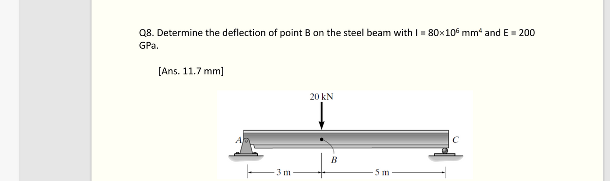 Q8. Determine the deflection of point B on the steel beam with I = 80×106 mm4 and E = 200
GPa.
[Ans. 11.7 mm]
Ap
3 m
20 kN
B
5 m
с