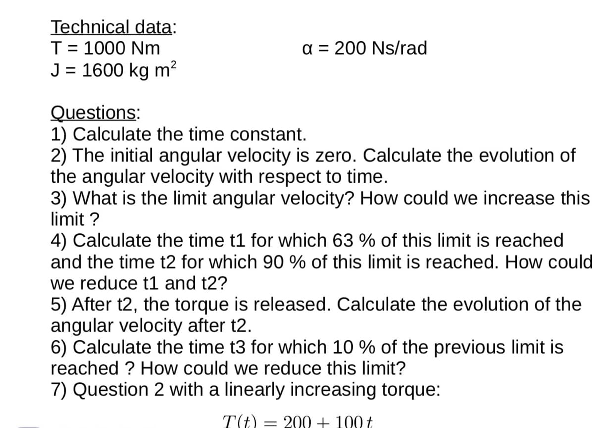 Technical data:
T = 1000 Nm
J = 1600 kg m²
a = 200 Ns/rad
Questions:
1) Calculate the time constant.
2) The initial angular velocity is zero. Calculate the evolution of
the angular velocity with respect to time.
3) What is the limit angular velocity? How could we increase this
limit ?
4) Calculate the time t1 for which 63 % of this limit is reached
and the time t2 for which 90 % of this limit is reached. How could
we reduce t1 and t2?
5) After t2, the torque is released. Calculate the evolution of the
angular velocity after t2.
6) Calculate the time t3 for which 10 % of the previous limit is
reached? How could we reduce this limit?
7) Question 2 with a linearly increasing torque:
T(t) = 200 + 100 t