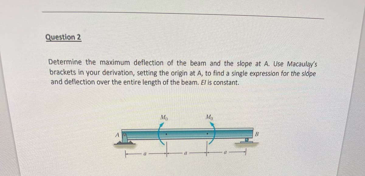 Question 2
Determine the maximum deflection of the beam and the slope at A. Use Macaulay's
brackets in your derivation, setting the origin at A, to find a single expression for the slope
and deflection over the entire length of the beam. El is constant.
Mo
Mo