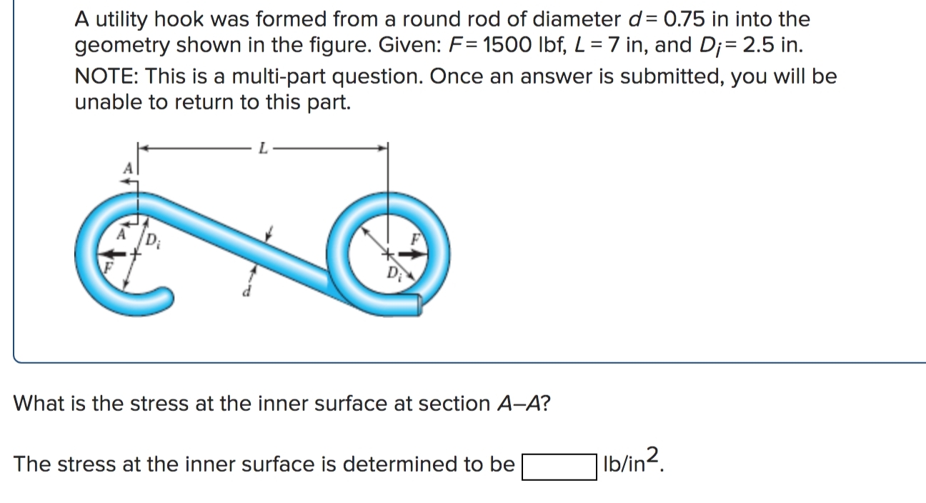 A utility hook was formed from a round rod of diameter d= 0.75 in into the
geometry shown in the figure. Given: F= 1500 lbf, L = 7 in, and D;= 2.5 in.
NOTE: This is a multi-part question. Once an answer is submitted, you will be
unable to return to this part.
L.

