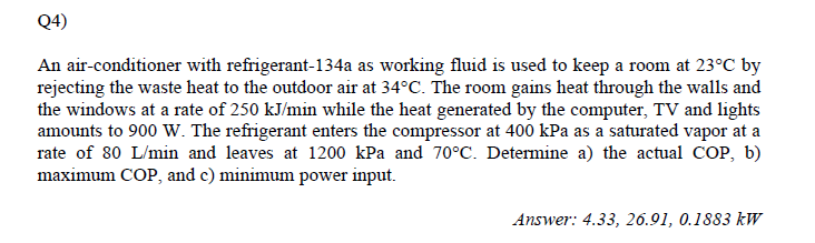 Q4)
An air-conditioner with refrigerant-134a as working fluid is used to keep a room at 23°C by
rejecting the waste heat to the outdoor air at 34°C. The room gains heat through the walls and
the windows at a rate of 250 kJ/min while the heat generated by the computer, TV and lights
amounts to 900 W. The refrigerant enters the compressor at 400 kPa as a saturated vapor at a
rate of 80 L/min and leaves at 1200 kPa and 70°C. Determine a) the actual COP, b)
maximum COP, and c) minimum power input.
Answer: 4.33, 26.91, 0.1883 kW