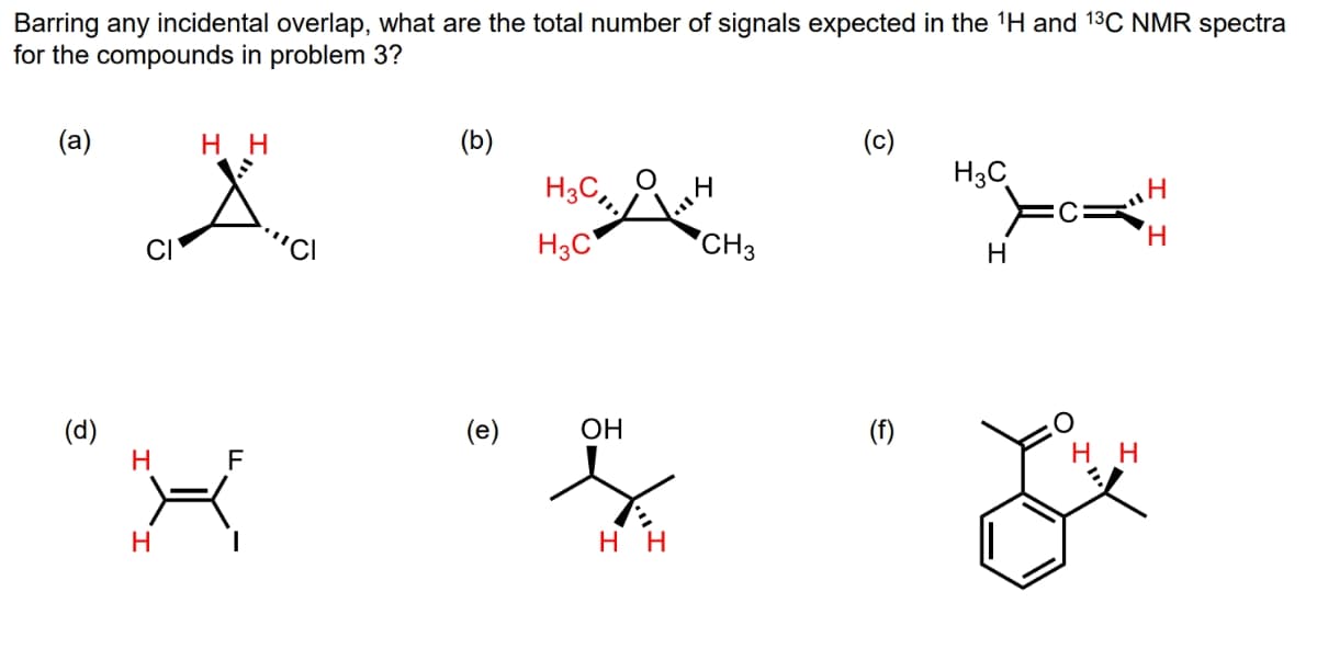 Barring any incidental overlap, what are the total number of signals expected in the ¹H and 1³C NMR spectra
for the compounds in problem 3?
(a)
(d)
CI
нн
Н
F
х
Н
I
(b)
(e)
H3C
ОН
нн
CH3
(c)
(f)
H3C
Н
нн
Н
Н