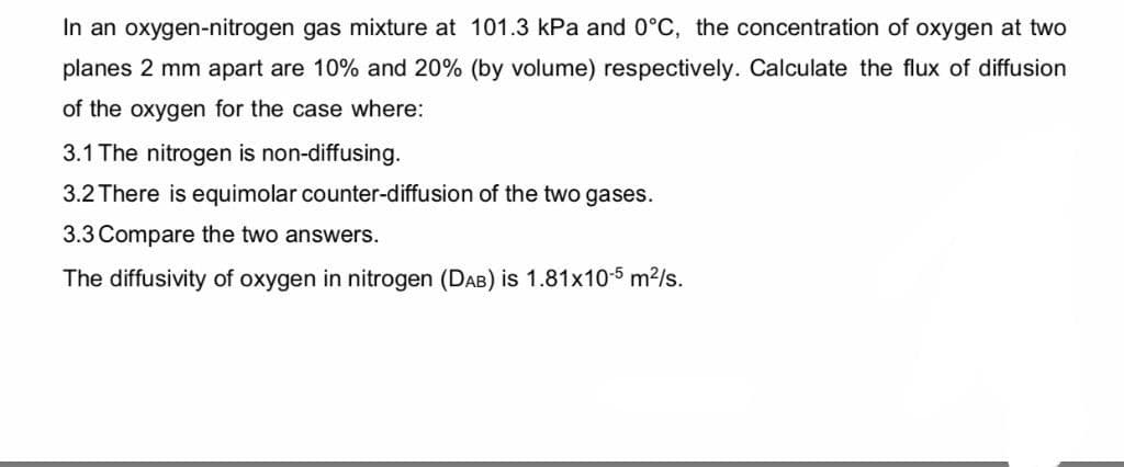 In an oxygen-nitrogen gas mixture at 101.3 kPa and 0°C, the concentration of oxygen at two
planes 2 mm apart are 10% and 20% (by volume) respectively. Calculate the flux of diffusion
of the oxygen for the case where:
3.1 The nitrogen is non-diffusing.
3.2 There is equimolar counter-diffusion of the two gases.
3.3 Compare the two answers.
The diffusivity of oxygen in nitrogen (DAB) is 1.81x10-5 m²/s.