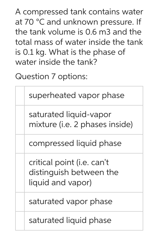A compressed tank contains water
at 70 °C and unknown pressure. If
the tank volume is 0.6 m3 and the
total mass of water inside the tank
is 0.1 kg. What is the phase of
water inside the tank?
Question 7 options:
superheated vapor phase
saturated liquid-vapor
mixture (i.e. 2 phases inside)
compressed liquid phase
critical point (i.e. can't
distinguish between the
liquid and vapor)
saturated vapor phase
saturated liquid phase