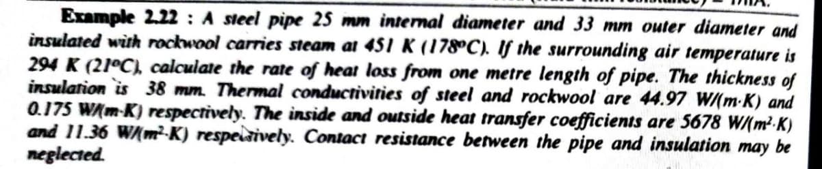 Example 2.22: A steel pipe 25 mm internal diameter and 33 mm outer diameter and
insulated with rockwool carries steam at 451 K (178°C). If the surrounding air temperature is
294 K (21°C), calculate the rate of heat loss from one metre length of pipe. The thickness of
insulation is 38 mm. Thermal conductivities of steel and rockwool are 44.97 W/(m.K) and
0.175 W/(m-K) respectively. The inside and outside heat transfer coefficients are 5678 W/(m²K)
and 11.36 W/(m²K) respectively. Contact resistance between the pipe and insulation may be
neglected.