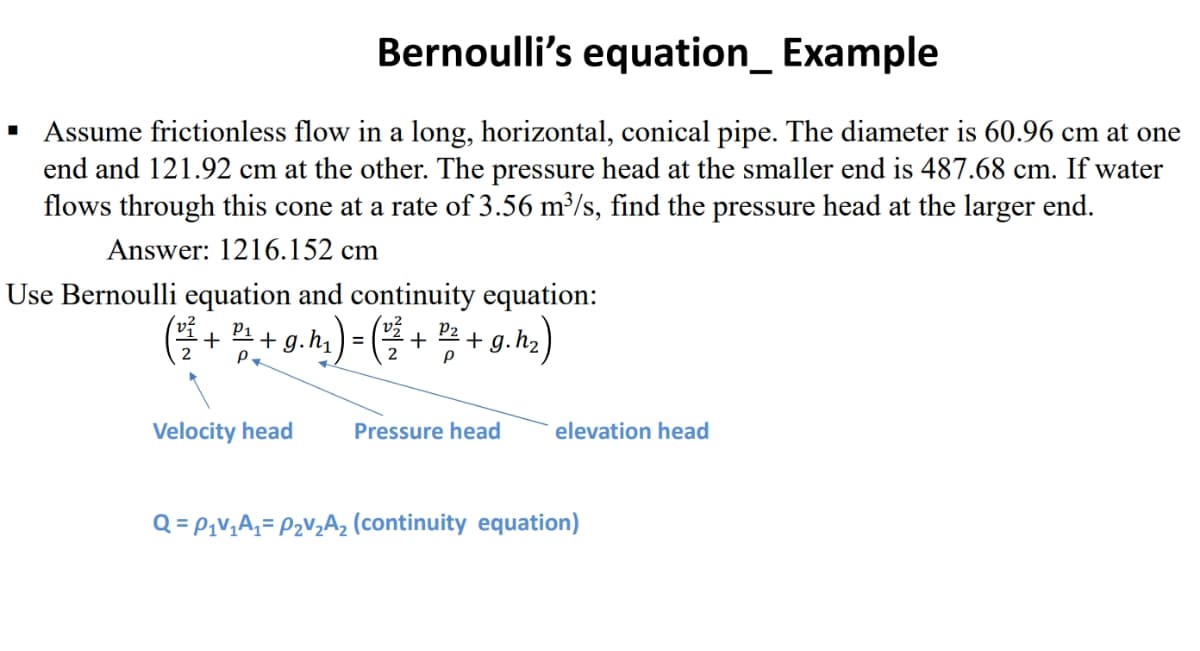 ■
Bernoulli's equation_ Example
Assume frictionless flow in a long, horizontal, conical pipe. The diameter is 60.96 cm at one
end and 121.92 cm at the other. The pressure head at the smaller end is 487.68 cm. If water
flows through this cone at a rate of 3.56 m³/s, find the pressure head at the larger end.
Answer: 1216.152 cm
Use Bernoulli equation and continuity equation:
P2
(²²³ + 2¹, + g. h₂) = (²2² + ¹2² + g. h₂)
P
2 P.
Velocity head
Pressure head
elevation head
Q = P₁V₁A₁ = P₂V₂A₂ (continuity equation)
