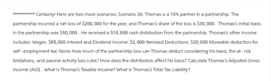 *********** Certainly! Here are two more scenarios: Scenario 26: Thomas is a 15% partner in a partnership. The
partnership incurred a net loss of $200,000 for the year, and Thomas's share of the loss is $30,000. Thomas's initial basis
in the partnership was $50,000. He received a $10,000 cash distribution from the partnership. Thomas's other income
includes: Wages: $85,000 Interest and Dividend Income: $2,000 Itemized Deductions: $20,000 Allowable deduction for
self-employment tax: None How much of the partnership loss can Thomas deduct considering his basis, the at-risk
limitations, and passive activity loss rules? How does the distribution affect his basis? Calculate Thomas's Adjusted Gross
Income (AGI). What is Thomas's Taxable Income? What is Thomas's Total Tax Liability?