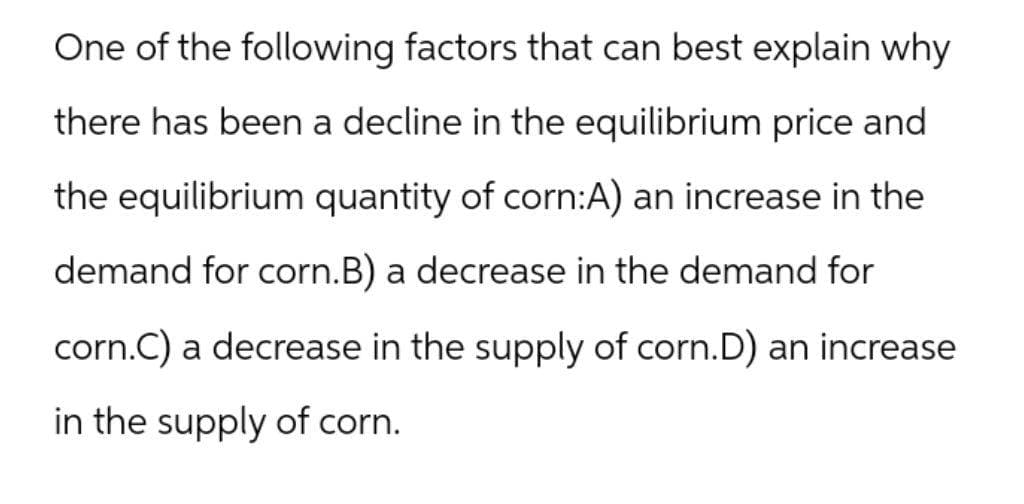 One of the following factors that can best explain why
there has been a decline in the equilibrium price and
the equilibrium quantity of corn:A) an increase in the
demand for corn.B) a decrease in the demand for
corn.C) a decrease in the supply of corn.D) an increase
in the supply of corn.