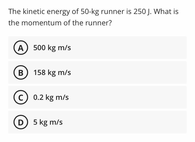 The kinetic energy of 50-kg runner is 250 J. What is
the momentum of the runner?
A) 500 kg m/s
B 158 kg m/s
c) 0.2 kg m/s
D) 5 kg m/s
