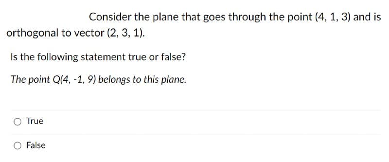 Consider the plane that goes through the point (4, 1, 3) and is
orthogonal to vector (2, 3, 1).
Is the following statement true or false?
The point Q(4, -1, 9) belongs to this plane.
True
O False
