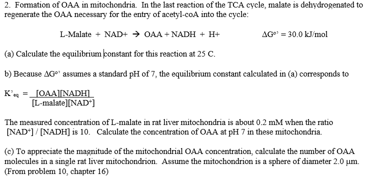 2. Formation of OAA in mitochondria. In the last reaction of the TCA cycle, malate is dehydrogenated to
regenerate the OAA necessary for the entry of acetyl-coA into the cycle:
L-Malate + NAD+ → OAA + NADH + H+
AGo = 30.0 kJ/mol
(a) Calculate the equilibrium ponstant for this reaction at 25 C.
b) Because AGo assumes a standard pH of 7, the equilibrium constant calculated in (a) corresponds to
K'eg
_JOAA][NADH]
[L-malate][NAD*]
The measured concentration of L-malate in rat liver mitochondria is about 0.2 mM when the ratio
[NAD*] / [NADH] is 10. Calculate the concentration of OAA at pH 7 in these mitochondria.
(c) To appreciate the magnitude of the mitochondrial OAA concentration, calculate the number of OAA
molecules in a single rat liver mitochondrion. Assume the mitochondrion is a sphere of diameter 2.0 µm.
(From problem 10, chapter 16)
