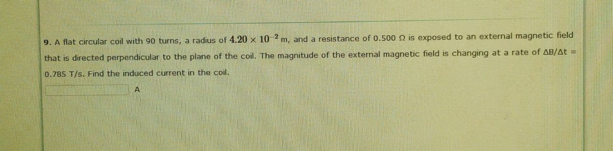 9. A flat circular coil with 90 turns, a radius of 4.20 x 10 m, and a resistance of 0.500 2 is exposed to an external magnetic field
that is directed perpendicular to the plane of the coil. The magnitude of the external magnetic field is changing at a rate of AB/At =
0.785 T/s. Find the induced current in the coil.
