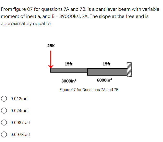From figure 07 for questions ZA and 7B, is a cantilever beam with variable
moment of inertia, and E = 39000ksi. 7A. The slope at the free end is
approximately equal to
25K
15ft
15ft
3000in
6000in
Figure 07 for Questions 7A and 7B
0.012rad
0.024rad
0.0087rad
0.0078rad
