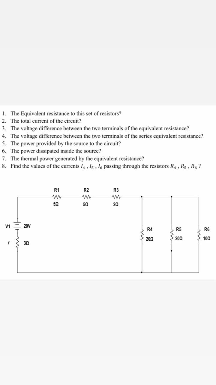 1. The Equivalent resistance to this set of resistors?
2. The total current of the circuit?
3. The voltage difference between the two terminals of the equivalent resistance?
4. The voltage difference between the two terminals of the series equivalent resistance?
5. The power provided by the source to the circuit?
6. The power dissipated inside the source?
7. The thermal power generated by the equivalent resistance?
8. Find the values of the currents 14, Is, 16 passing through the resistors R4 , R5 , R, ?
R1
R2
R3
50
50
20
V1 = 20V
R4
R5
R6
200
200
100
r
30
