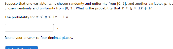 Suppose that one variable, I, is chosen randomly and uniformly from [0, 3], and another variable, y, is a
chosen randomly and uniformly from [0, 3]. What is the probability that x ≤ y ≤ 1x + 1?
The probability for a ≤ y ≤ 1x + 1 is
Round your answer to four decimal places.
Submit Ques