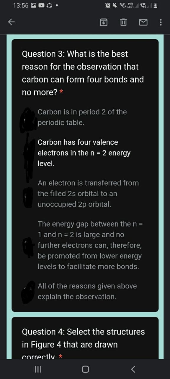 O TE1ll
Vol)
13:56
Question 3: What is the best
reason for the observation that
carbon can form four bonds and
no more? *
Carbon is in period 2 of the
periodic table.
Carbon has four valence
electrons in the n = 2 energy
level.
An electron is transferred from
the filled 2s orbital to an
unoccupied 2p orbital.
The energy gap between the n =
1 and n = 2 is large and no
further electrons can, therefore,
be promoted from lower energy
levels to facilitate more bonds.
All of the reasons given above
explain the observation.
Question 4: Select the structures
in Figure 4 that are drawn
correctly *
II
...
