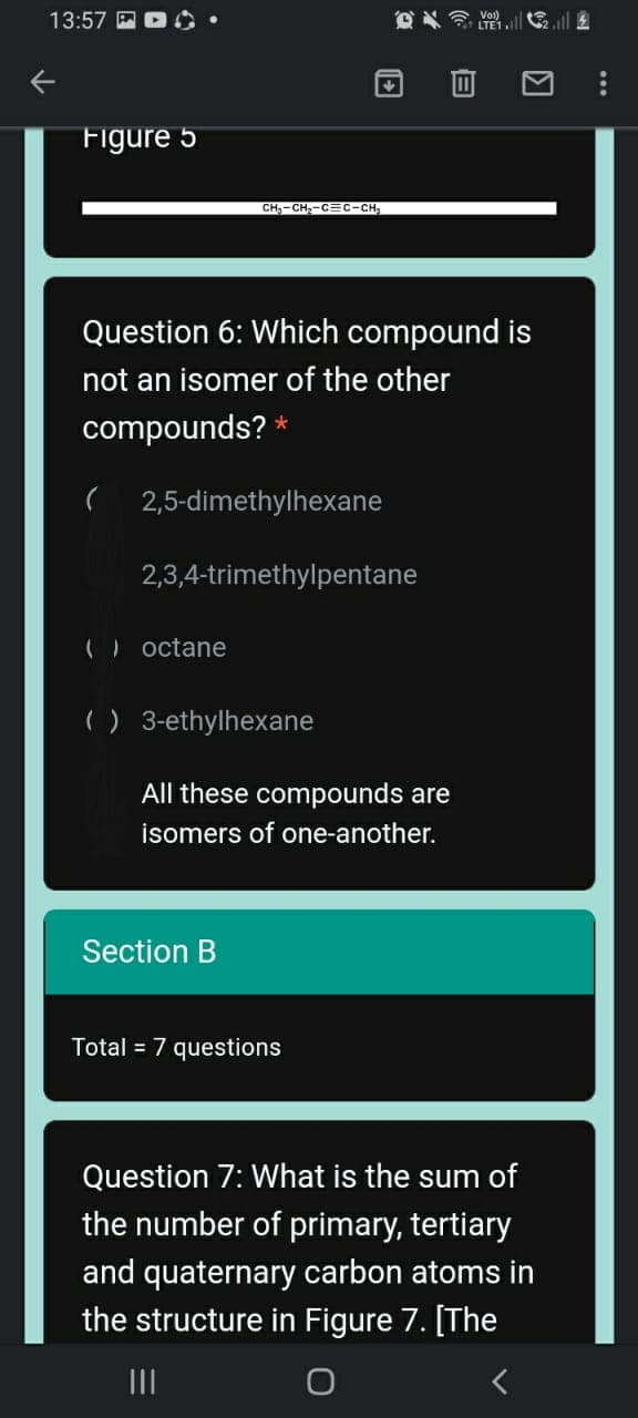 13:57 E D
O LTE1l
Figure 5
CH,-CH,-C=C-CH
Question 6: Which compound is
not an isomer of the other
compounds? *
2,5-dimethylhexane
2,3,4-trimethylpentane
() octane
) 3-ethylhexane
All these compounds are
isomers of one-another.
Section B
Total = 7 questions
Question 7: What is the sum of
the number of primary, tertiary
and quaternary carbon atoms in
the structure in Figure 7. [The
II
...
