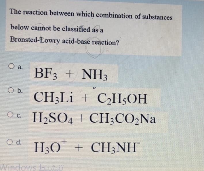 The reaction between which combination of substances
below cannot be classified as a
Bronsted-Lowry acid-base reaction?
O a.
BF3 + NH3
O b.
CH3LI + C¿H;OH
Oc H,SO4 + CH;CO,Na
O d. H;O" + CH;NH
Windows biOU
