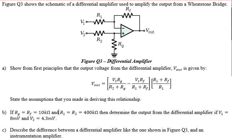 Figure Q3 shows the schematic of a differential amplifier used to amplify the output from a Wheatstone Bridge.
V ww
Vout
V2 W
R2
Rg
Figure Q3 – Differential Amplifier
a) Show from first principles that the output voltage from the differential amplifier, Vout is given by:
[R, + R1
V,R,
R2 + R,
V,R
T.
Vout
R + R,
R1
State the assumptions that you made in deriving this relationship.
b) If R, = R, = 10kn and R, = R, = 400kn then determine the output from the differential amplifier if V
8mV and V, = 4.3mV.
!!
c) Describe the difference between a differential amplifier like the one shown in Figure Q3, and an
instrumentation amplifier.
