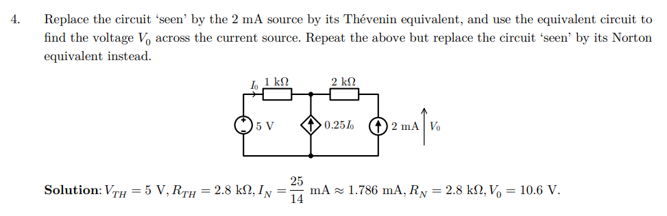 4.
Replace the circuit 'seen' by the 2 mA source by its Thévenin equivalent, and use the equivalent circuit to
find the voltage V across the current source. Repeat the above but replace the circuit 'seen' by its Norton
equivalent instead.
lo
1 ΚΩ
2 ΚΩ
5 V
0.25%
(2 mA Vo
↑
25
Solution: VTH = 5 V, RTH = 2.8 kN, IN
=
mA 1.786 mA, R₁ = 2.8 kN, V₁ = 10.6 V.
14