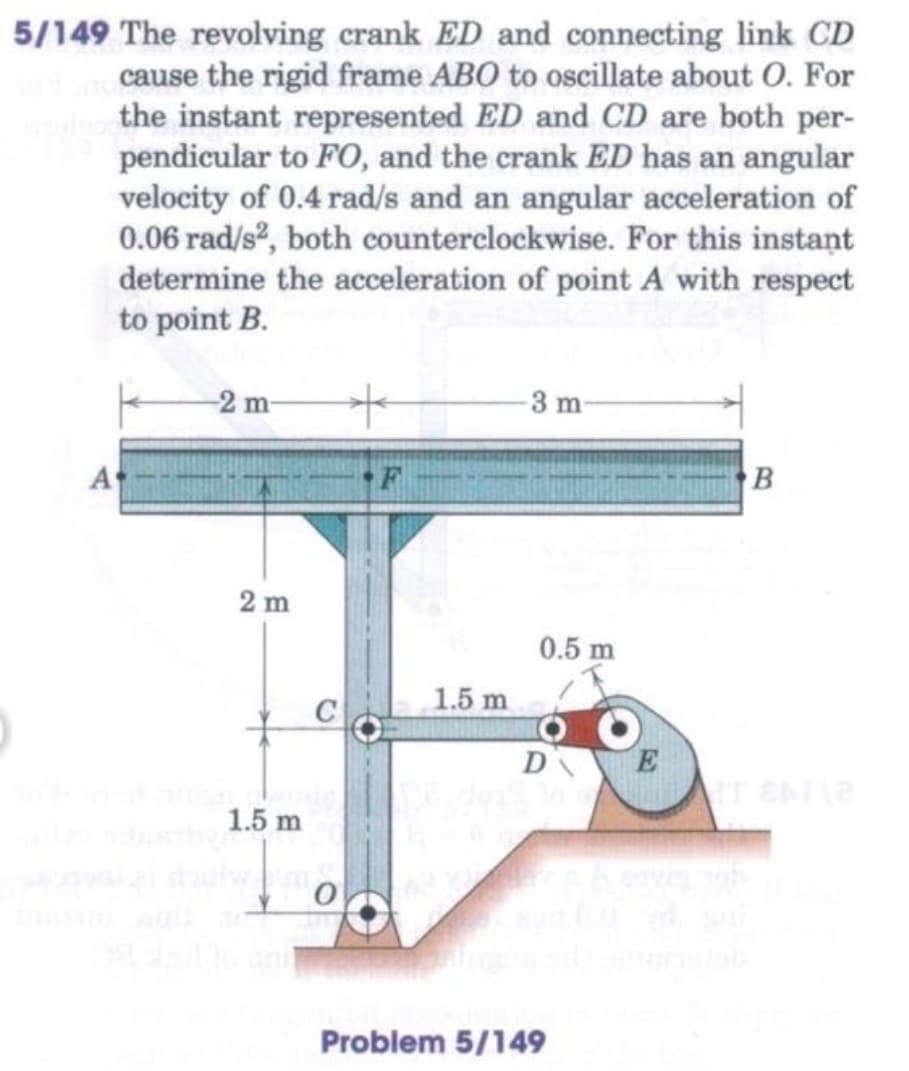 5/149 The revolving crank ED and connecting link CD
cause the rigid frame ABO to oscillate about O. For
the instant represented ED and CD are both per-
pendicular to FO, and the crank ED has an angular
velocity of 0.4 rad/s and an angular acceleration of
0.06 rad/s, both counterclockwise. For this instant
determine the acceleration of point A with respect
to point B.
-2 m
3 m
A
2 m
0.5 m
1.5 m
D
1.5 m
Problem 5/149
