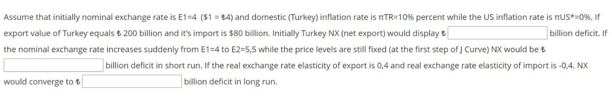 Assume that initially nominal exchange rate is E1=4 ($1 = ±4) and domestic (Turkey) inflation rate is TTR=10% percent while the US inflation rate is nUS*=0%. If
export value of Turkey equals t 200 billion and it's import is $80 billion. Initially Turkey NX (net export) would display t
billion deficit. If
the nominal exchange rate increases suddenly from E1=4 to E2=5,5 while the price levels are still fixed (at the first step of J Curve) NX would be t
billion deficit in short run. If the real exchange rate elasticity of export is 0,4 and real exchange rate elasticity of import is -0,4. NX
would converge to t
billion deficit in long run.
