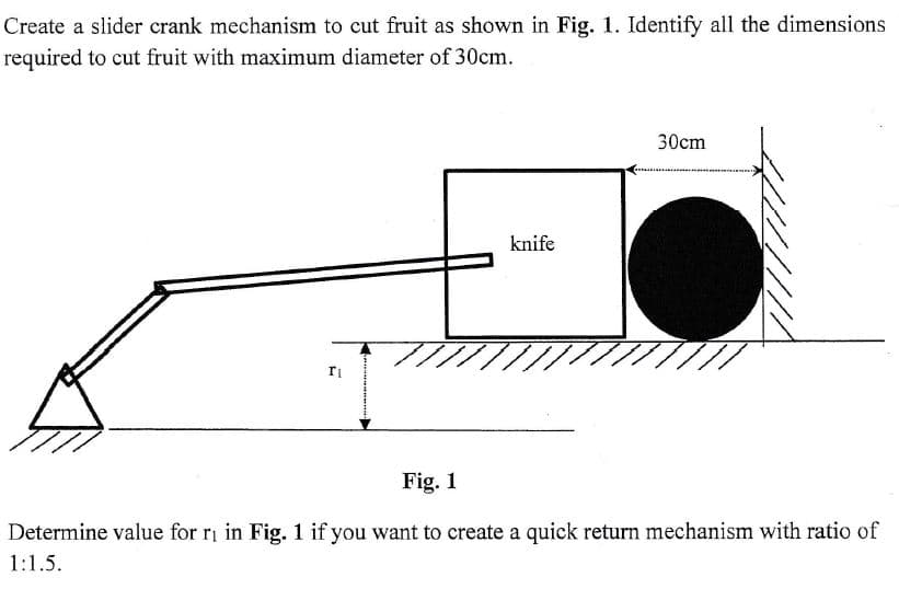 Create a slider crank mechanism to cut fruit as shown in Fig. 1. Identify all the dimensions
required to cut fruit with maximum diameter of 30cm.
T₁
knife
30cm
Fig. 1
Determine value for r₁ in Fig. 1 if you want to create a quick return mechanism with ratio of
1:1.5.
