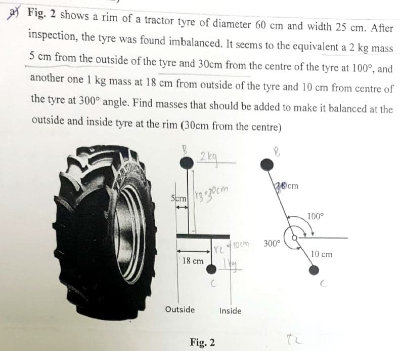 a) Fig. 2 shows a rim of a tractor tyre of diameter 60 cm and width 25 cm. After
inspection, the tyre was found imbalanced. It seems to the equivalent a 2 kg mass
5 cm from the outside of the tyre and 30cm from the centre of the tyre at 100°, and
another one 1 kg mass at 18 cm from outside of the tyre and 10 cm from centre of
the tyre at 300° angle. Find masses that should be added to make it balanced at the
outside and inside tyre at the rim (30cm from the centre)
B
5cm
2kg
r3-30cm
18 cm
Outside
YU
с
Fig. 2
10cm
| by
Inside
18cm
300°
100⁰
10 cm
с