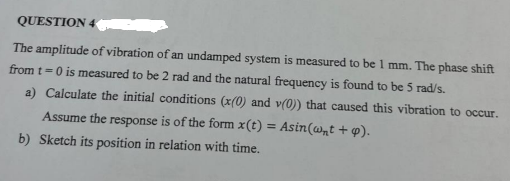 QUESTION 4
The amplitude of vibration of an undamped system is measured to be 1 mm. The phase shift
from t=0 is measured to be 2 rad and the natural frequency is found to be 5 rad/s.
a) Calculate the initial conditions (x(0) and v(0)) that caused this vibration to occur.
Assume the response is of the form x(t) = Asin(wnt + p).
b) Sketch its position in relation with time.