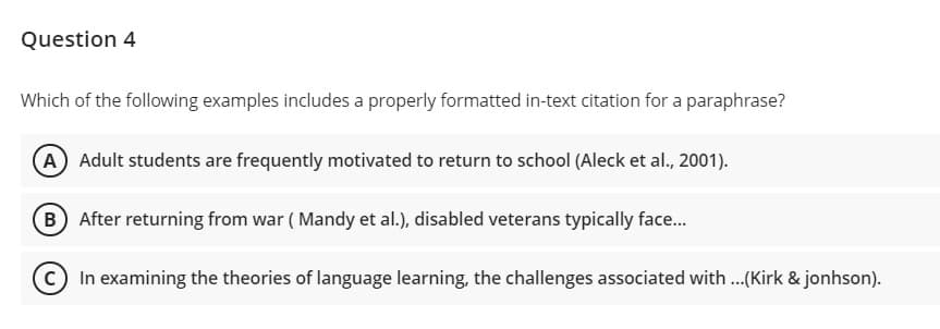 Question 4
Which of the following examples includes a properly formatted in-text citation for a paraphrase?
A Adult students are frequently motivated to return to school (Aleck et al., 2001).
B After returning from war ( Mandy et al.), disabled veterans typically face.
c) In examining the theories of language learning, the challenges associated with..(Kirk & jonhson).

