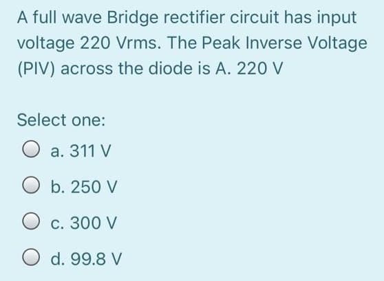 A full wave Bridge rectifier circuit has input
voltage 220 Vrms. The Peak Inverse Voltage
(PIV) across the diode is A. 220 V
Select one:
O a. 311 V
O b. 250 V
С. 300 V
d. 99.8 V
